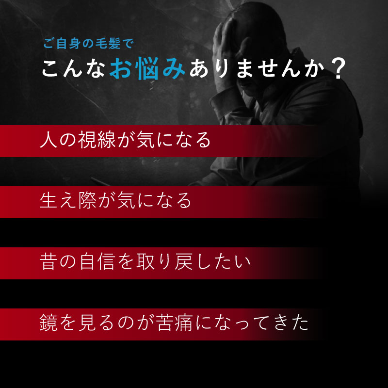  こんなお悩みありませんか？・人の視線が気になる・生え際が気になる・昔の自信を取り戻したい・鏡を見るのが苦痛になってきた