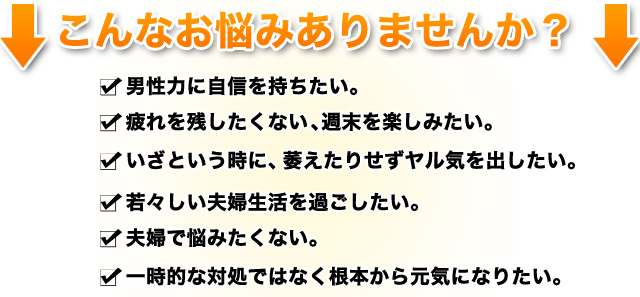 こんなお悩みありませんか？□男性力に自信を持ちたい。
□疲れを残したくない。週末を楽しみたい。
□い□若々しい夫婦生活を過ごしたい。
□夫婦で悩みたくない。
□一時的な対処ではなく根本から元気になりたい。
ざという時に、萎えたりせずヤル気を出したい。